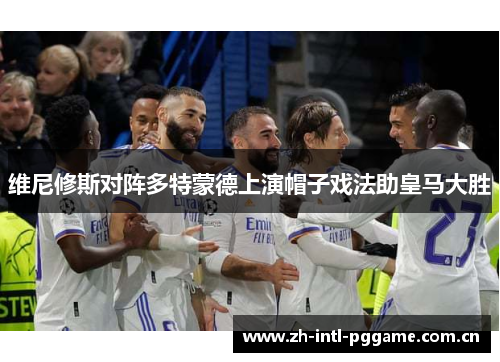 维尼修斯对阵多特蒙德上演帽子戏法助皇马大胜 维尼修斯对阵多特蒙德上演帽子戏法助皇马大胜